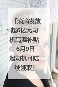 滴滴发放超6亿元司机高温补贴 6月9日起司机可陆续领取