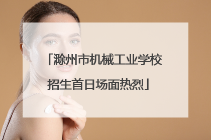 滁州市机械工业学校招生首日场面热烈