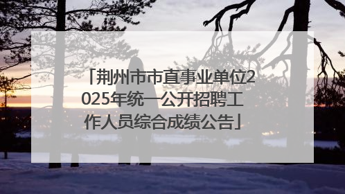 荆州市市直事业单位2025年统一公开招聘工作人员综合成绩公告