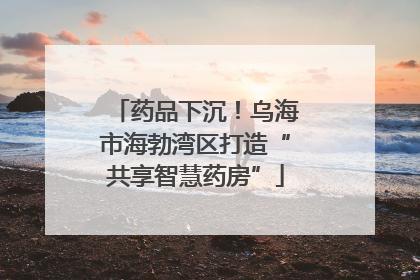 药品下沉！乌海市海勃湾区打造“共享智慧药房”