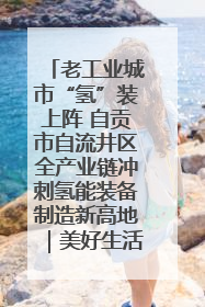 老工业城市“氢”装上阵 自贡市自流井区全产业链冲刺氢能装备制造新高地｜美好生活有“盐”味