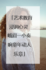 艺术教育浸润心灵 峨眉一小奏响童年动人乐章