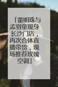 董明珠与孟羽童现身长沙门店，再次合体直播带货，现场推荐玫瑰空调