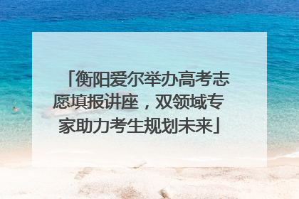衡阳爱尔举办高考志愿填报讲座，双领域专家助力考生规划未来