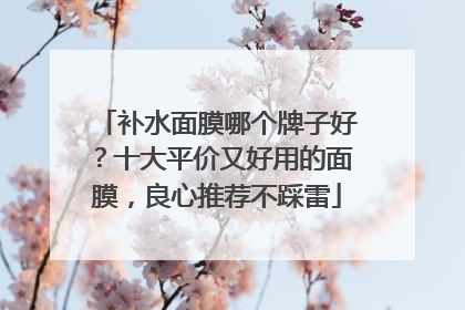 补水面膜哪个牌子好？十大平价又好用的面膜，良心推荐不踩雷