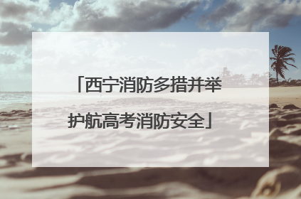 西宁消防多措并举护航高考消防安全