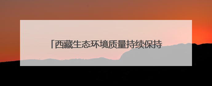 西藏生态环境质量持续保持稳定 多项指标全国领先