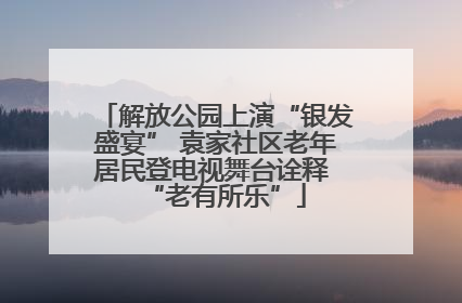 解放公园上演“银发盛宴” 袁家社区老年居民登电视舞台诠释 “老有所乐”