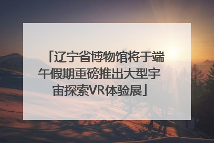 辽宁省博物馆将于端午假期重磅推出大型宇宙探索VR体验展