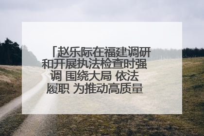 赵乐际在福建调研和开展执法检查时强调 围绕大局 依法履职 为推动高质量发展作出人大贡献