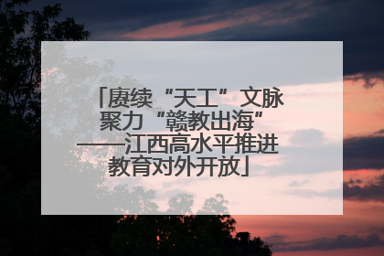 赓续“天工”文脉 聚力“赣教出海”——江西高水平推进教育对外开放