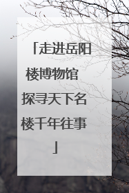 走进岳阳楼博物馆 探寻天下名楼千年往事