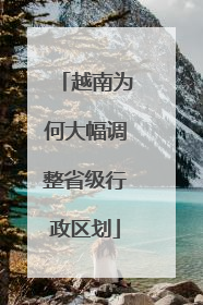 越南为何大幅调整省级行政区划