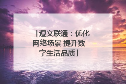 遵义联通：优化网络场景 提升数字生活品质