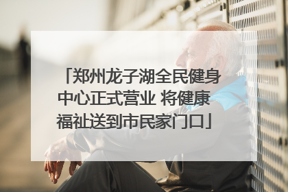 郑州龙子湖全民健身中心正式营业 将健康福祉送到市民家门口