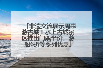 非遗交流展示周惠游古城！水上古城景区推出门票半价、游船6折等系列优惠