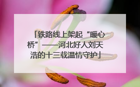 铁路线上架起“暖心桥”——河北好人刘天浩的十三载温情守护