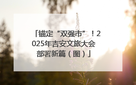 锚定“双强市”！2025年吉安文旅大会部署新篇（图）
