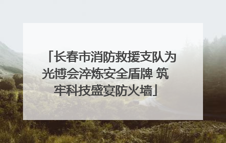 长春市消防救援支队为光博会淬炼安全盾牌 筑牢科技盛宴防火墙
