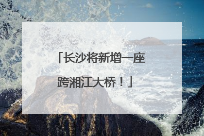 长沙将新增一座跨湘江大桥！