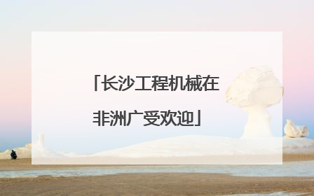 长沙工程机械在非洲广受欢迎