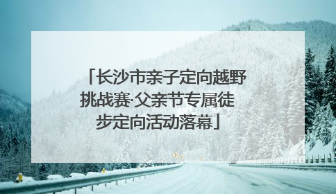 长沙市亲子定向越野挑战赛·父亲节专属徒步定向活动落幕