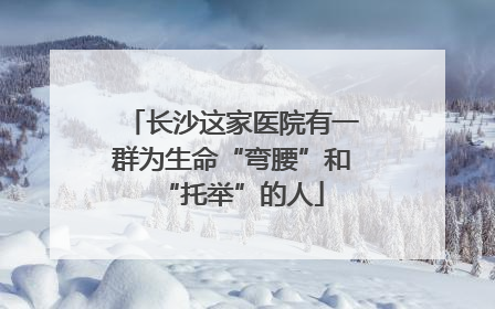 长沙这家医院有一群为生命“弯腰”和“托举”的人