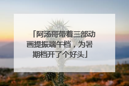 阿汤哥带着三部动画提振端午档，为暑期档开了个好头