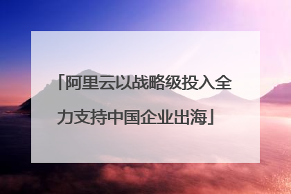 阿里云以战略级投入全力支持中国企业出海
