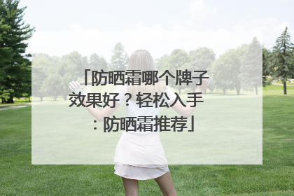 防晒霜哪个牌子效果好？轻松入手：防晒霜推荐