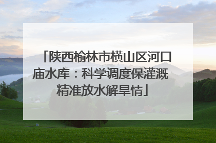 陕西榆林市横山区河口庙水库：科学调度保灌溉 精准放水解旱情