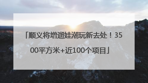顺义将增遛娃潮玩新去处！3500平方米+近100个项目
