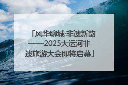 风华聊城·非遗新韵——2025大运河非遗旅游大会即将启幕
