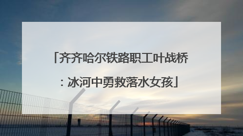 齐齐哈尔铁路职工叶战桥：冰河中勇救落水女孩