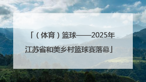 （体育）篮球——2025年江苏省和美乡村篮球赛落幕