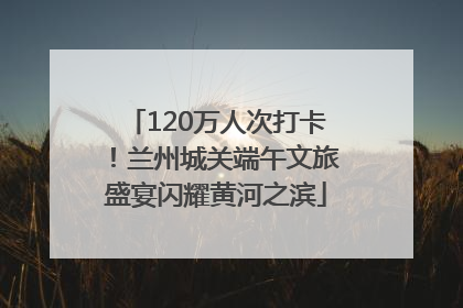 120万人次打卡！兰州城关端午文旅盛宴闪耀黄河之滨