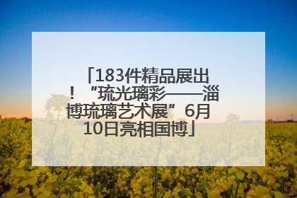 183件精品展出！“琉光璃彩——淄博琉璃艺术展”6月10日亮相国博