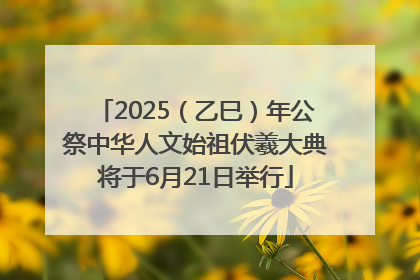2025（乙巳）年公祭中华人文始祖伏羲大典将于6月21日举行