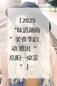 2025“味道湖南”美食季启动 推出“岳阳一桌菜”