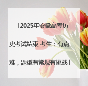 2025年安徽高考历史考试结束 考生：有点难，题型有常规有挑战