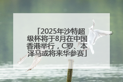 2025年沙特超级杯将于8月在中国香港举行，C罗、本泽马或将来华参赛