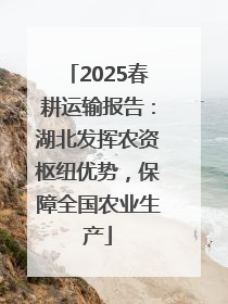 2025春耕运输报告：湖北发挥农资枢纽优势，保障全国农业生产