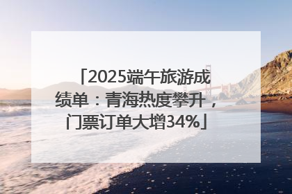 2025端午旅游成绩单：青海热度攀升，门票订单大增34%