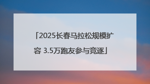 2025长春马拉松规模扩容 3.5万跑友参与竞逐