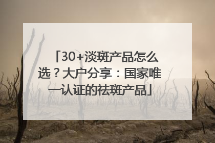 30+淡斑产品怎么选？大户分享：国家唯一认证的祛斑产品
