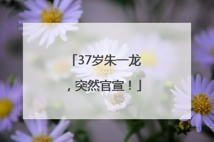 37岁朱一龙，突然官宣！