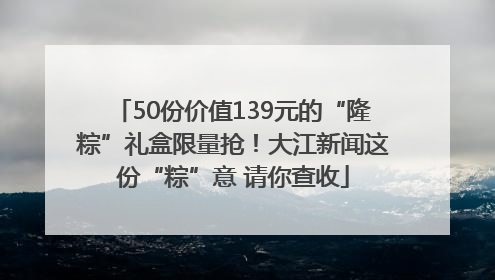 50份价值139元的“隆粽”礼盒限量抢！大江新闻这份“粽”意 请你查收