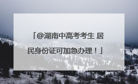 @湖南中高考考生 居民身份证可加急办理！